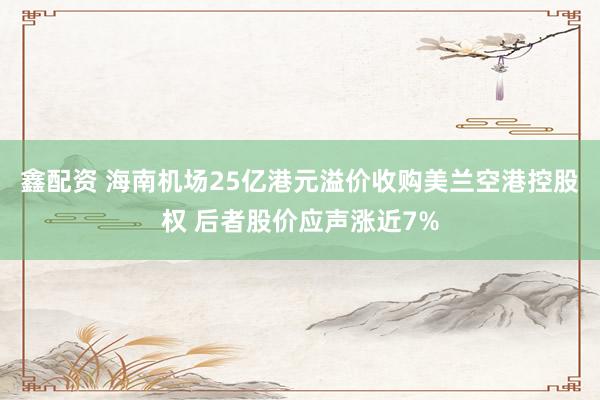 鑫配资 海南机场25亿港元溢价收购美兰空港控股权 后者股价应声涨近7%