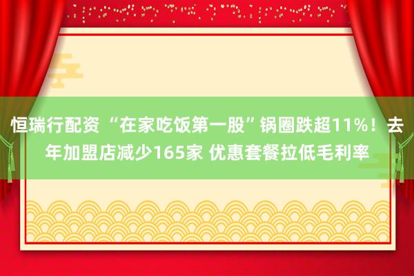 恒瑞行配资 “在家吃饭第一股”锅圈跌超11%！去年加盟店减少165家 优惠套餐拉低毛利率
