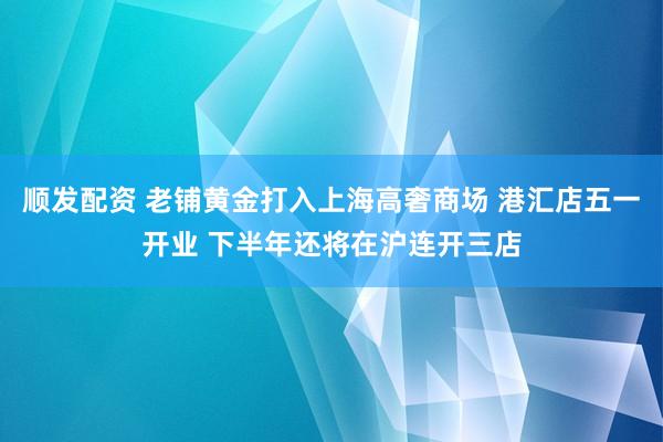 顺发配资 老铺黄金打入上海高奢商场 港汇店五一开业 下半年还将在沪连开三店