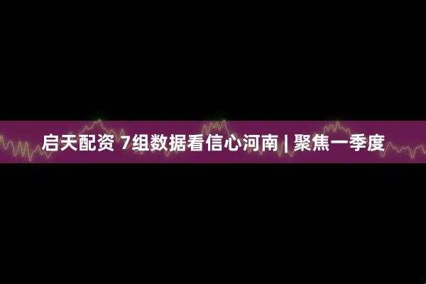 启天配资 7组数据看信心河南 | 聚焦一季度