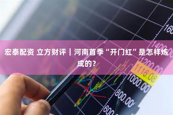 宏泰配资 立方财评｜河南首季“开门红”是怎样炼成的？