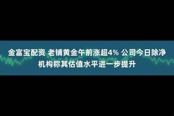 金富宝配资 老铺黄金午前涨超4% 公司今日除净机构称其估值水平进一步提升