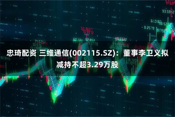 忠琦配资 三维通信(002115.SZ)：董事李卫义拟减持不超3.29万股