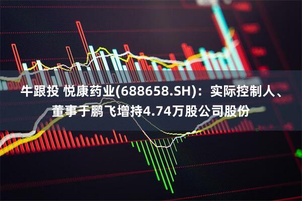 牛跟投 悦康药业(688658.SH)：实际控制人、董事于鹏飞增持4.74万股公司股份