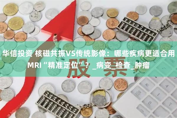 华信投资 核磁共振VS传统影像：哪些疾病更适合用MRI“精准定位”？_病变_检查_肿瘤