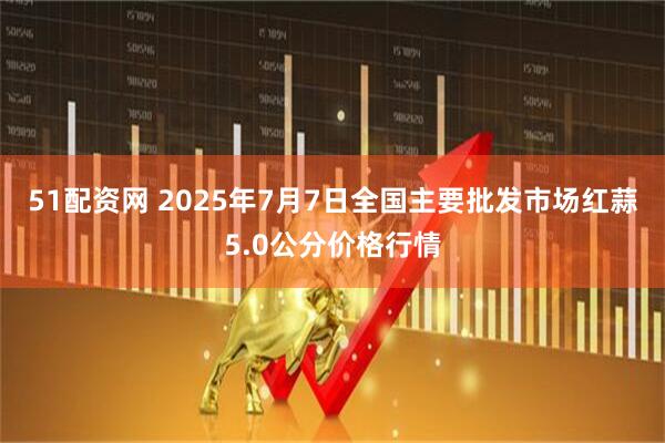51配资网 2025年7月7日全国主要批发市场红蒜5.0公分价格行情