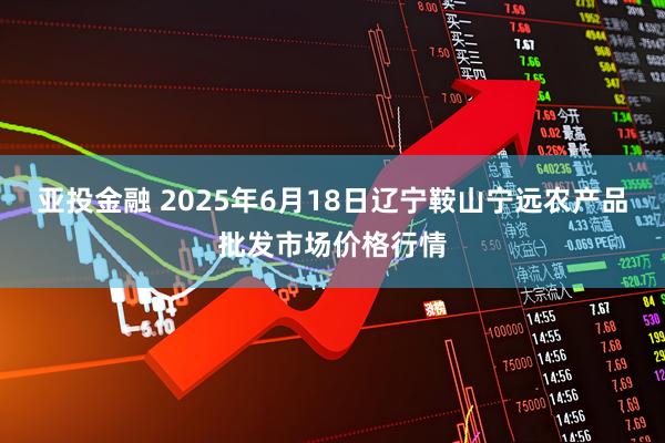 亚投金融 2025年6月18日辽宁鞍山宁远农产品批发市场价格行情